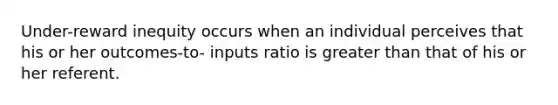 Under-reward inequity occurs when an individual perceives that his or her outcomes-to- inputs ratio is greater than that of his or her referent.