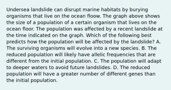 Undersea landslide can disrupt marine habitats by burying organisms that live on the ocean floow. The graph above shows the size of a population of a certain organism that lives on the ocean floor. The population was affected by a recent landslide at the time indicated on the graph. Which of the following best predicts how the population will be affected by the landslide? A. The surviving organisms will evolve into a new species. B. The reduced population will likely have allelic frequencies that are different from the initial population. C. The population will adapt to deeper waters to avoid future landslides. D. The reduced population will have a greater number of different genes than the initial population.