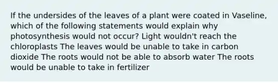 If the undersides of the leaves of a plant were coated in Vaseline, which of the following statements would explain why photosynthesis would not occur? Light wouldn't reach the chloroplasts The leaves would be unable to take in carbon dioxide The roots would not be able to absorb water The roots would be unable to take in fertilizer