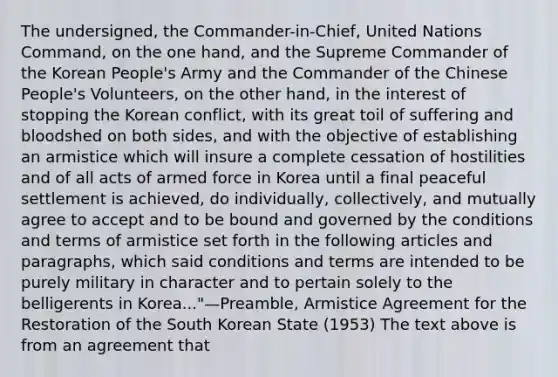 The undersigned, the Commander-in-Chief, United Nations Command, on the one hand, and the Supreme Commander of the Korean People's Army and the Commander of the Chinese People's Volunteers, on the other hand, in the interest of stopping the Korean conflict, with its great toil of suffering and bloodshed on both sides, and with the objective of establishing an armistice which will insure a complete cessation of hostilities and of all acts of armed force in Korea until a final peaceful settlement is achieved, do individually, collectively, and mutually agree to accept and to be bound and governed by the conditions and terms of armistice set forth in the following articles and paragraphs, which said conditions and terms are intended to be purely military in character and to pertain solely to the belligerents in Korea..."—Preamble, Armistice Agreement for <a href='https://www.questionai.com/knowledge/kOoMykIyD7-the-restoration' class='anchor-knowledge'>the restoration</a> of the South Korean State (1953) The text above is from an agreement that