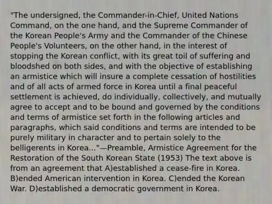 "The undersigned, the Commander-in-Chief, United Nations Command, on the one hand, and the Supreme Commander of the Korean People's Army and the Commander of the Chinese People's Volunteers, on the other hand, in the interest of stopping the Korean conflict, with its great toil of suffering and bloodshed on both sides, and with the objective of establishing an armistice which will insure a complete cessation of hostilities and of all acts of armed force in Korea until a final peaceful settlement is achieved, do individually, collectively, and mutually agree to accept and to be bound and governed by the conditions and terms of armistice set forth in the following articles and paragraphs, which said conditions and terms are intended to be purely military in character and to pertain solely to the belligerents in Korea..."—Preamble, Armistice Agreement for the Restoration of the South Korean State (1953) The text above is from an agreement that A)established a cease-fire in Korea. B)ended American intervention in Korea. C)ended the Korean War. D)established a democratic government in Korea.