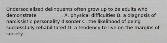 Undersocialized delinquents often grow up to be adults who demonstrate __________. A. physical difficulties B. a diagnosis of narcissistic personality disorder C. the likelihood of being successfully rehabilitated D. a tendency to live on the margins of society