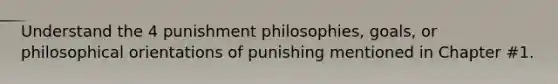 Understand the 4 punishment philosophies, goals, or philosophical orientations of punishing mentioned in Chapter #1.