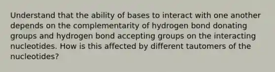 Understand that the ability of bases to interact with one another depends on the complementarity of hydrogen bond donating groups and hydrogen bond accepting groups on the interacting nucleotides. How is this affected by different tautomers of the nucleotides?