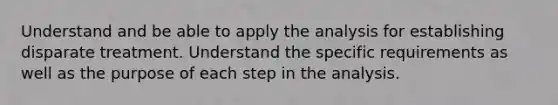 Understand and be able to apply the analysis for establishing disparate treatment. Understand the specific requirements as well as the purpose of each step in the analysis.