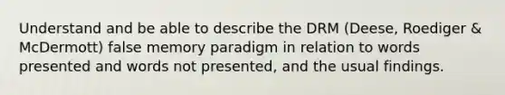 Understand and be able to describe the DRM (Deese, Roediger & McDermott) false memory paradigm in relation to words presented and words not presented, and the usual findings.