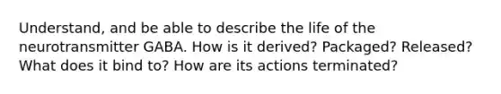 Understand, and be able to describe the life of the neurotransmitter GABA. How is it derived? Packaged? Released? What does it bind to? How are its actions terminated?