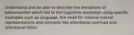 Understand and be able to describe the limitations of behaviourism which led to the Cognitive revolution using specific examples such as language, the need for internal mental representations and concepts like attentional overload and attentional limits.