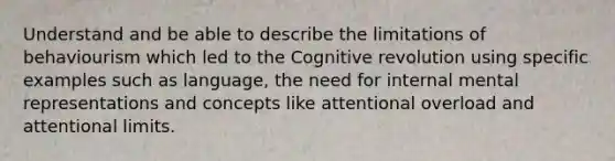 Understand and be able to describe the limitations of behaviourism which led to the Cognitive revolution using specific examples such as language, the need for internal mental representations and concepts like attentional overload and attentional limits.