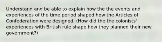 Understand and be able to explain how the the events and experiences of the time period shaped how the Articles of Confederation were designed. (How did the the colonists' experiences with British rule shape how they planned their new government?)