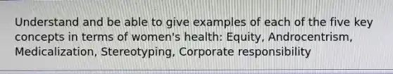 Understand and be able to give examples of each of the five key concepts in terms of women's health: Equity, Androcentrism, Medicalization, Stereotyping, Corporate responsibility