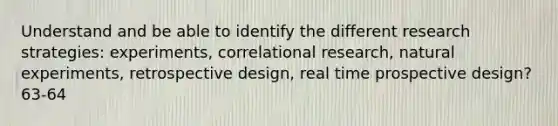 Understand and be able to identify the different research strategies: experiments, correlational research, natural experiments, retrospective design, real time prospective design? 63-64