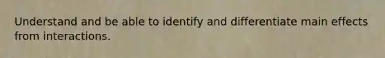 Understand and be able to identify and differentiate main effects from interactions.