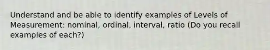 Understand and be able to identify examples of Levels of Measurement: nominal, ordinal, interval, ratio (Do you recall examples of each?)