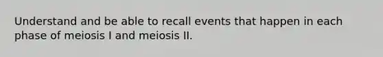 Understand and be able to recall events that happen in each phase of meiosis I and meiosis II.