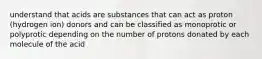 understand that acids are substances that can act as proton (hydrogen ion) donors and can be classified as monoprotic or polyprotic depending on the number of protons donated by each molecule of the acid