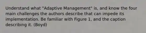 Understand what "Adaptive Management" is, and know the four main challenges the authors describe that can impede its implementation. Be familiar with Figure 1, and the caption describing it. (Boyd)