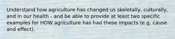 Understand how agriculture has changed us skeletally, culturally, and in our health - and be able to provide at least two specific examples for HOW agriculture has had these impacts (e.g. cause and effect).