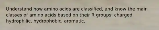 Understand how amino acids are classified, and know the main classes of amino acids based on their R groups: charged, hydrophilic, hydrophobic, aromatic.