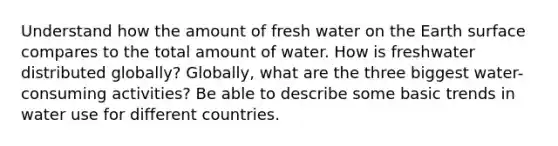 Understand how the amount of fresh water on the Earth surface compares to the total amount of water. How is freshwater distributed globally? Globally, what are the three biggest water-consuming activities? Be able to describe some basic trends in water use for different countries.