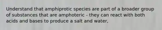 Understand that amphiprotic species are part of a broader group of substances that are amphoteric - they can react with both acids and bases to produce a salt and water,