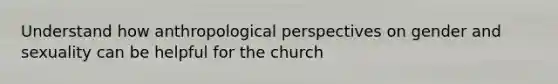 Understand how anthropological perspectives on gender and sexuality can be helpful for the church