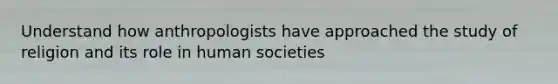 Understand how anthropologists have approached the study of religion and its role in human societies