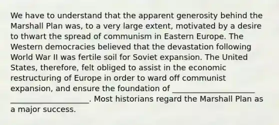 We have to understand that the apparent generosity behind the Marshall Plan was, to a very large extent, motivated by a desire to thwart the spread of communism in Eastern Europe. The Western democracies believed that the devastation following World War II was fertile soil for Soviet expansion. The United States, therefore, felt obliged to assist in the economic restructuring of Europe in order to ward off communist expansion, and ensure the foundation of _____________________ ____________________. Most historians regard the Marshall Plan as a major success.