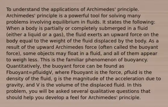 To understand the applications of Archimedes' principle. Archimedes' principle is a powerful tool for solving many problems involving equilibrium in fluids. It states the following: When a body is partially or completely submerged in a fluid (either a liquid or a gas), the fluid exerts an upward force on the body equal to the weight of the fluid displaced by the body. As a result of the upward Archimedes force (often called the buoyant force), some objects may float in a fluid, and all of them appear to weigh less. This is the familiar phenomenon of buoyancy. Quantitatively, the buoyant force can be found as Fbuoyant=ρfluidgV, where Fbuoyant is the force, ρfluid is the density of the fluid, g is the magnitude of the acceleration due to gravity, and V is the volume of the displaced fluid. In this problem, you will be asked several qualitative questions that should help you develop a feel for Archimedes' principle.