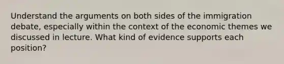 Understand the arguments on both sides of the immigration debate, especially within the context of the economic themes we discussed in lecture. What kind of evidence supports each position?