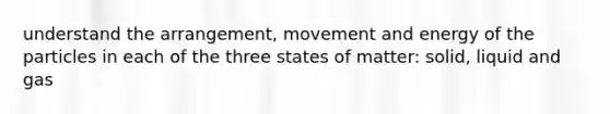 understand the arrangement, movement and energy of the particles in each of the three states of matter: solid, liquid and gas