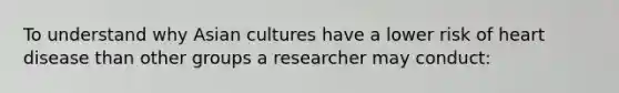 To understand why Asian cultures have a lower risk of heart disease than other groups a researcher may conduct: