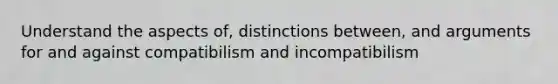 Understand the aspects of, distinctions between, and arguments for and against compatibilism and incompatibilism