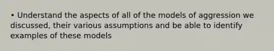 • Understand the aspects of all of the models of aggression we discussed, their various assumptions and be able to identify examples of these models