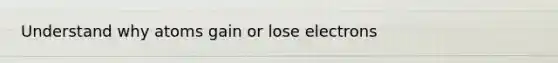 Understand why atoms gain or lose electrons