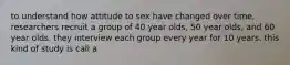 to understand how attitude to sex have changed over time, researchers recruit a group of 40 year olds, 50 year olds, and 60 year olds. they interview each group every year for 10 years. this kind of study is call a