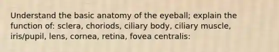 Understand the basic anatomy of the eyeball; explain the function of: sclera, choriods, ciliary body, ciliary muscle, iris/pupil, lens, cornea, retina, fovea centralis: