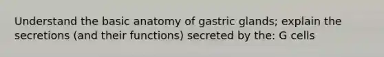 Understand the basic anatomy of gastric glands; explain the secretions (and their functions) secreted by the: G cells