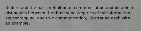 Understand the basic definition of communication and be able to distinguish between the three subcategories of misinformation, eavesdropping, and true communication, illustrating each with an example.