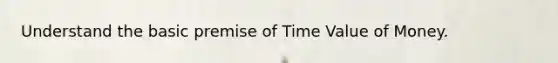 Understand the basic premise of Time Value of Money.