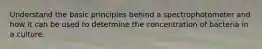 Understand the basic principles behind a spectrophotometer and how it can be used to determine the concentration of bacteria in a culture.