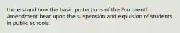 Understand how the basic protections of the Fourteenth Amendment bear upon the suspension and expulsion of students in public schools.