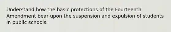 Understand how the basic protections of the Fourteenth Amendment bear upon the suspension and expulsion of students in public schools.