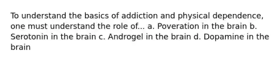 To understand the basics of addiction and physical dependence, one must understand the role of... a. Poveration in the brain b. Serotonin in the brain c. Androgel in the brain d. Dopamine in the brain