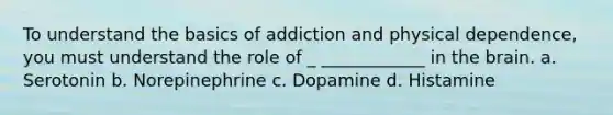 To understand the basics of addiction and physical dependence, you must understand the role of _ ____________ in the brain. a. Serotonin b. Norepinephrine c. Dopamine d. Histamine