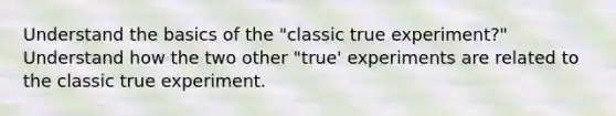 Understand the basics of the "classic true experiment?" Understand how the two other "true' experiments are related to the classic true experiment.