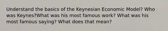 Understand the basics of the Keynesian Economic Model? Who was Keynes?What was his most famous work? What was his most famous saying? What does that mean?