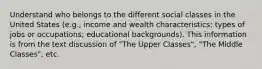 Understand who belongs to the different social classes in the United States (e.g., income and wealth characteristics; types of jobs or occupations; educational backgrounds). This information is from the text discussion of "The Upper Classes", "The Middle Classes", etc.