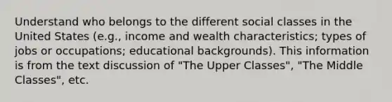 Understand who belongs to the different social classes in the United States (e.g., income and wealth characteristics; types of jobs or occupations; educational backgrounds). This information is from the text discussion of "The Upper Classes", "The Middle Classes", etc.