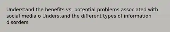 Understand the benefits vs. potential problems associated with social media o Understand the different types of information disorders